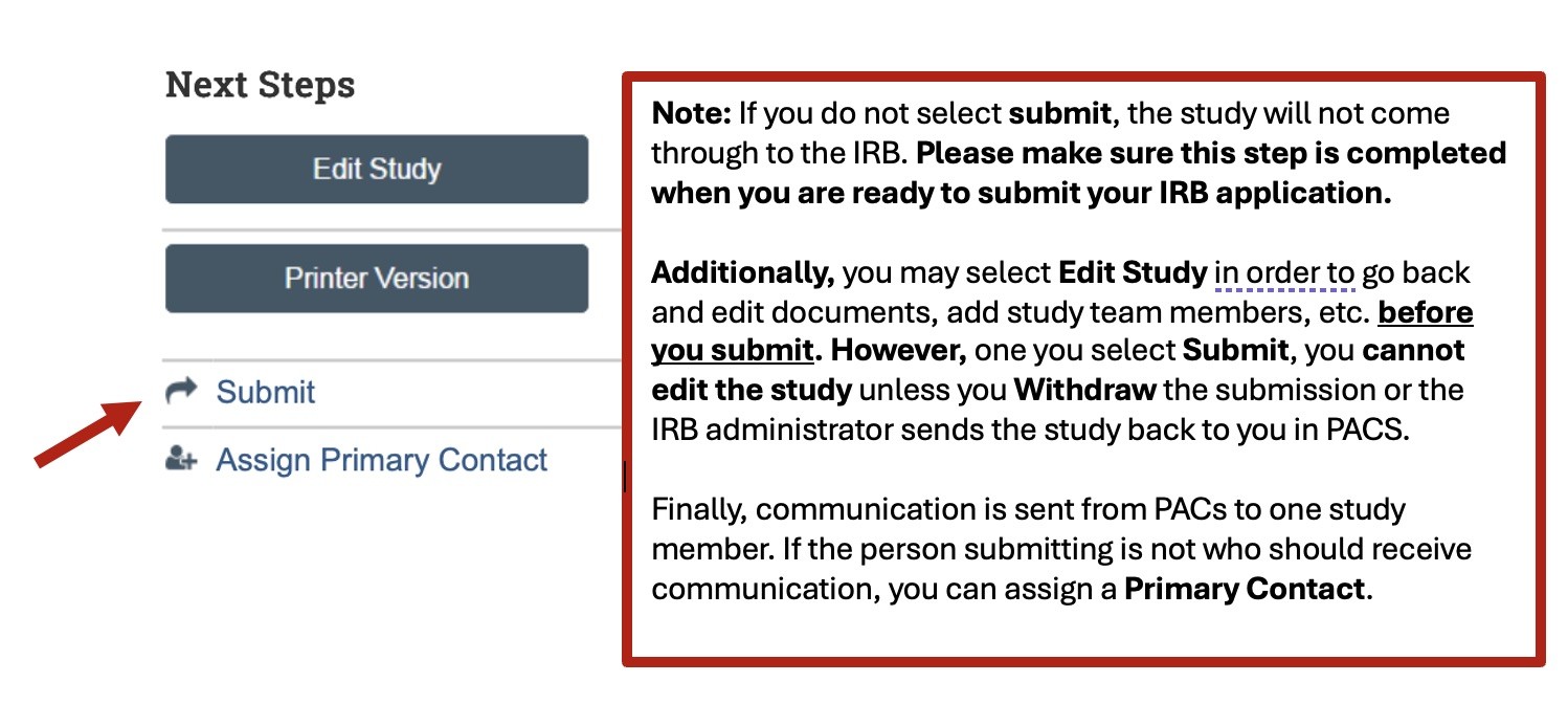 A screenshot of the Next Steps page in PACS. There is a red arrow pointing toward the "Submit" button on the left side of the screen. A note reads, "If you do not select Submit, the study will not come through to the IRB. Please make sure this step is completed when you are ready to submit you IRB application. Additionally, you may selct Edit Study in order to go back and edit documents, add study team members, et cetera, before you submit. However, once you select Submit, you cannot edit the study unless you Withdraw the submission or the IRB administrator sends the study back to you in PACS. Finally, communication is sent from PACS to one study member. If the person submitting is not who should receive communication, you can assign a Primary Contact." This can all be done using the options in the menu on the left side of the screen.